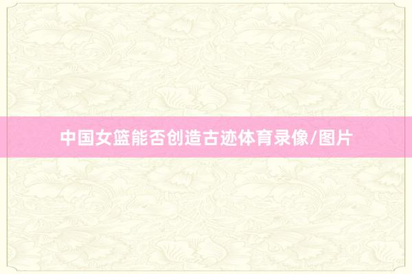 中国女篮能否创造古迹体育录像/图片
