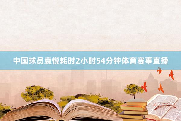 中国球员袁悦耗时2小时54分钟体育赛事直播