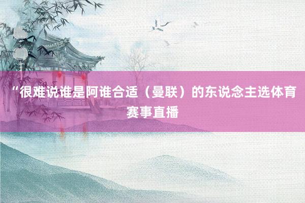 “很难说谁是阿谁合适(曼联)的东说念主选体育赛事直播