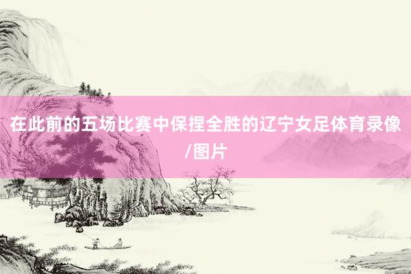 在此前的五场比赛中保捏全胜的辽宁女足体育录像/图片