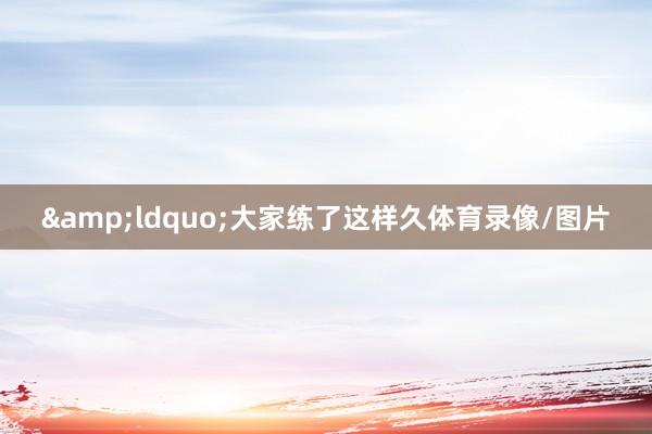 &ldquo;大家练了这样久体育录像/图片