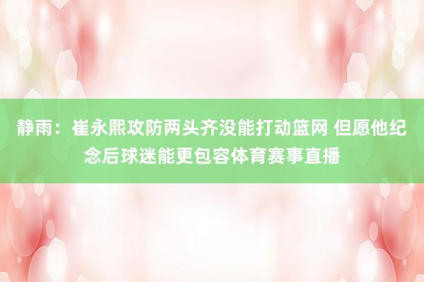静雨：崔永熙攻防两头齐没能打动篮网 但愿他纪念后球迷能更包容体育赛事直播