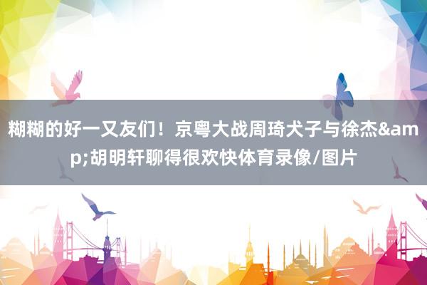 糊糊的好一又友们！京粤大战周琦犬子与徐杰&胡明轩聊得很欢快体育录像/图片