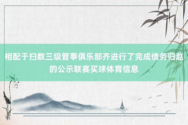 相配于扫数三级管事俱乐部齐进行了完成债务归赵的公示联赛买球体育信息