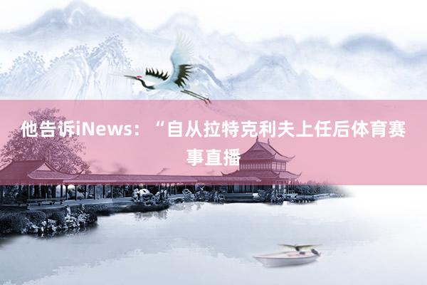 他告诉iNews：“自从拉特克利夫上任后体育赛事直播