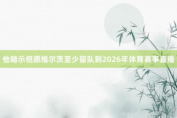 他暗示但愿维尔茨至少留队到2026年体育赛事直播