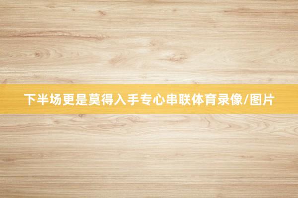 下半场更是莫得入手专心串联体育录像/图片