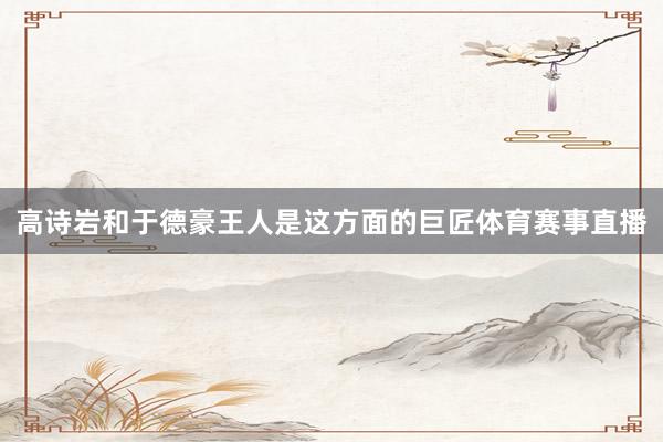 高诗岩和于德豪王人是这方面的巨匠体育赛事直播