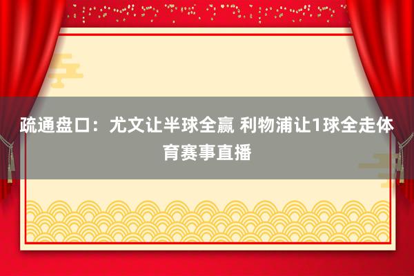 疏通盘口：尤文让半球全赢 利物浦让1球全走体育赛事直播