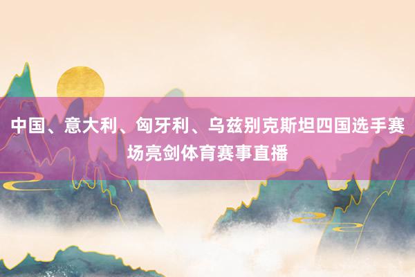 中国、意大利、匈牙利、乌兹别克斯坦四国选手赛场亮剑体育赛事直播