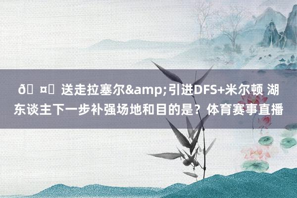 🤔送走拉塞尔&引进DFS+米尔顿 湖东谈主下一步补强场地和目的是？体育赛事直播