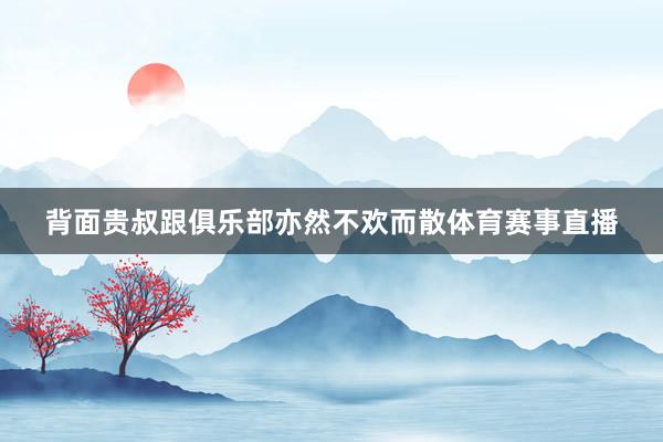 背面贵叔跟俱乐部亦然不欢而散体育赛事直播