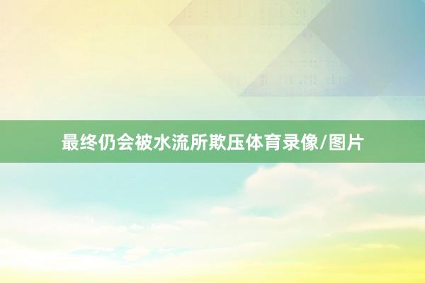 最终仍会被水流所欺压体育录像/图片