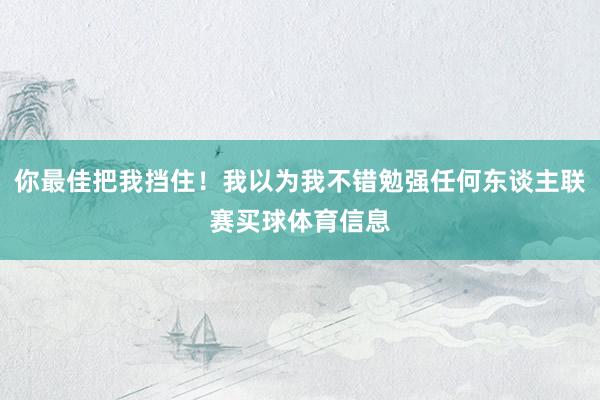 你最佳把我挡住！我以为我不错勉强任何东谈主联赛买球体育信息