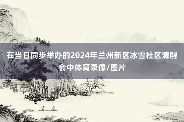 在当日同步举办的2024年兰州新区冰雪社区清醒会中体育录像/图片
