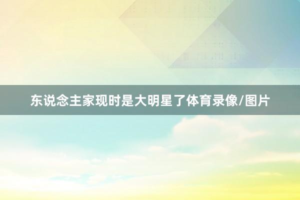 东说念主家现时是大明星了体育录像/图片