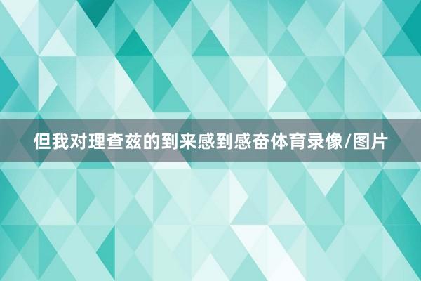 但我对理查兹的到来感到感奋体育录像/图片