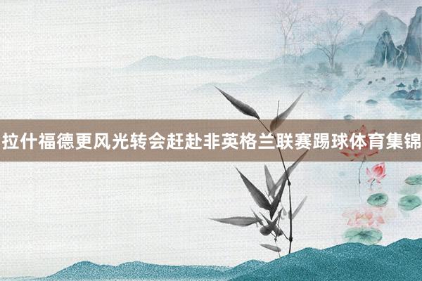 拉什福德更风光转会赶赴非英格兰联赛踢球体育集锦