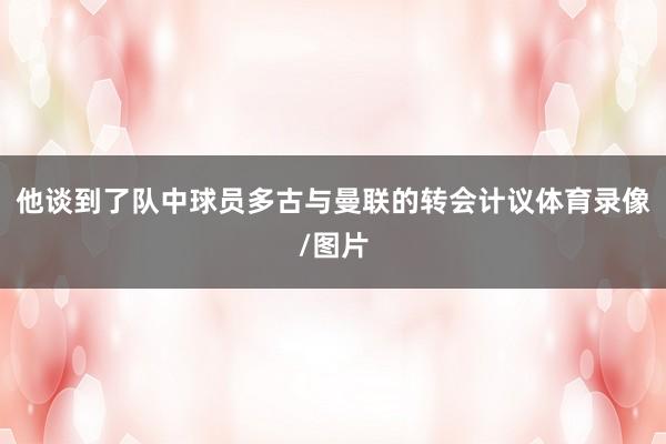 他谈到了队中球员多古与曼联的转会计议体育录像/图片