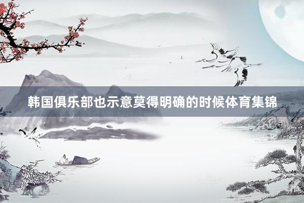 韩国俱乐部也示意莫得明确的时候体育集锦