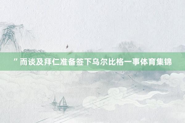 ”而谈及拜仁准备签下乌尔比格一事体育集锦