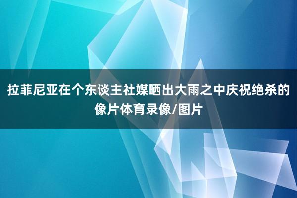 拉菲尼亚在个东谈主社媒晒出大雨之中庆祝绝杀的像片体育录像/图片