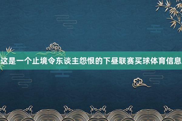 这是一个止境令东谈主怨恨的下昼联赛买球体育信息