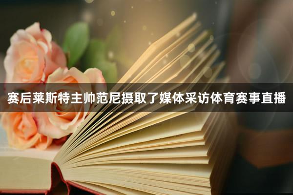 赛后莱斯特主帅范尼摄取了媒体采访体育赛事直播