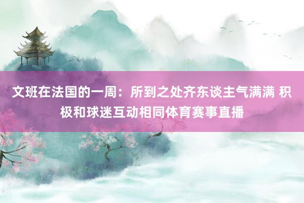 文班在法国的一周：所到之处齐东谈主气满满 积极和球迷互动相同体育赛事直播