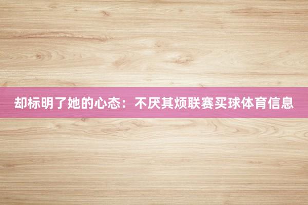 却标明了她的心态：不厌其烦联赛买球体育信息