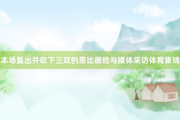 本场复出并砍下三双的恩比德给与媒体采访体育集锦