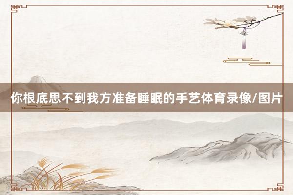 你根底思不到我方准备睡眠的手艺体育录像/图片