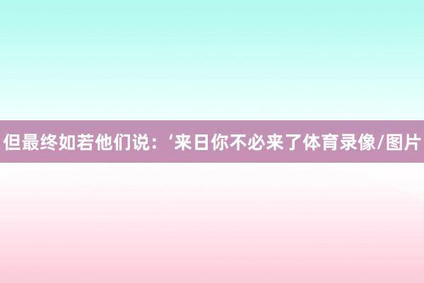 但最终如若他们说:‘来日你不必来了体育录像/图片