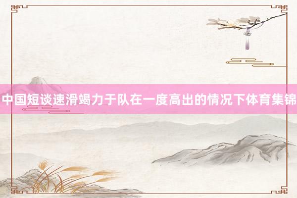 中国短谈速滑竭力于队在一度高出的情况下体育集锦