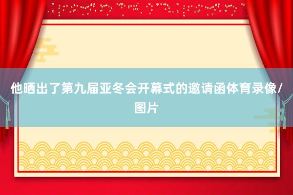 他晒出了第九届亚冬会开幕式的邀请函体育录像/图片