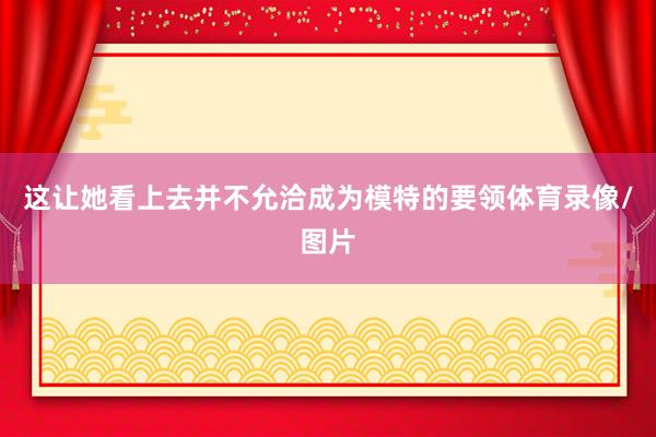 这让她看上去并不允洽成为模特的要领体育录像/图片