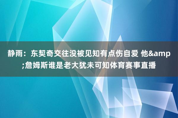 静雨：东契奇交往没被见知有点伤自爱 他&詹姆斯谁是老大犹未可知体育赛事直播