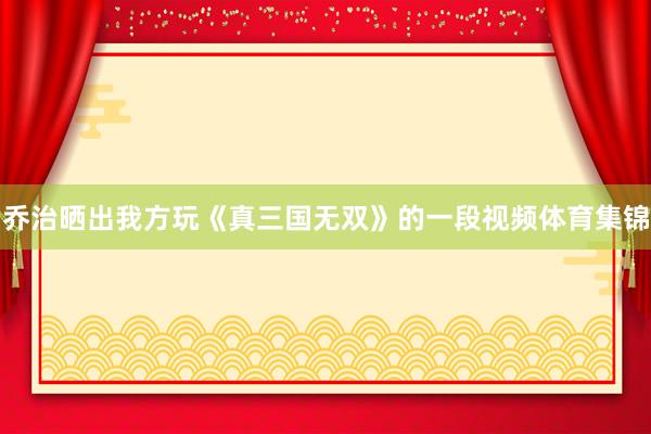 乔治晒出我方玩《真三国无双》的一段视频体育集锦