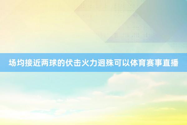 场均接近两球的伏击火力迥殊可以体育赛事直播