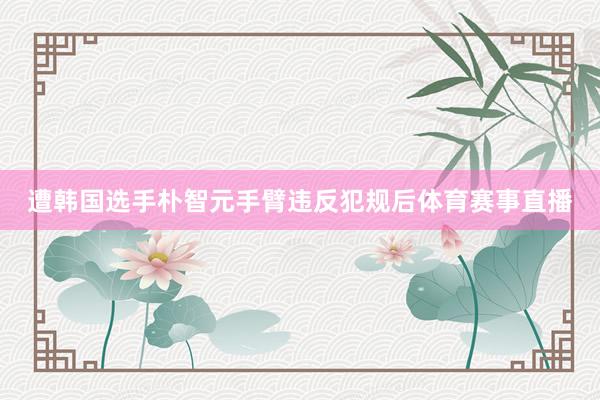 遭韩国选手朴智元手臂违反犯规后体育赛事直播