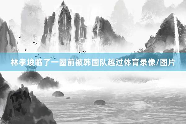 林孝埈临了一圈前被韩国队越过体育录像/图片