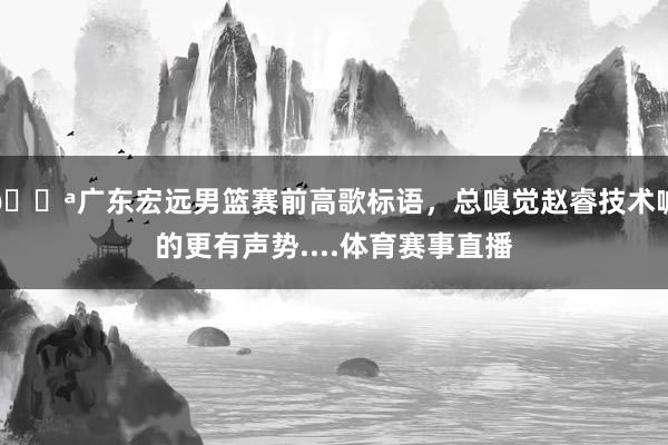 💪广东宏远男篮赛前高歌标语，总嗅觉赵睿技术喊的更有声势....体育赛事直播