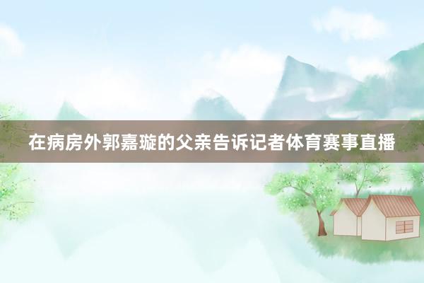 在病房外郭嘉璇的父亲告诉记者体育赛事直播
