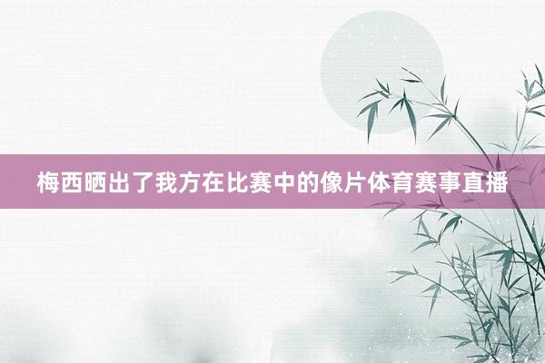 梅西晒出了我方在比赛中的像片体育赛事直播