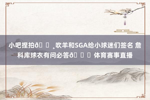 小吧捏拍📸吹羊和SGA给小球迷们签名 詹科库球衣有问必答😁体育赛事直播