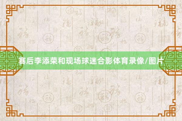 赛后李添荣和现场球迷合影体育录像/图片