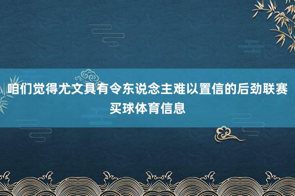 咱们觉得尤文具有令东说念主难以置信的后劲联赛买球体育信息