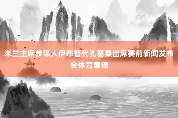 米兰主席参谋人伊布替代孔塞桑出席赛前新闻发布会体育集锦