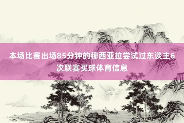 本场比赛出场85分钟的穆西亚拉尝试过东谈主6次联赛买球体育信息