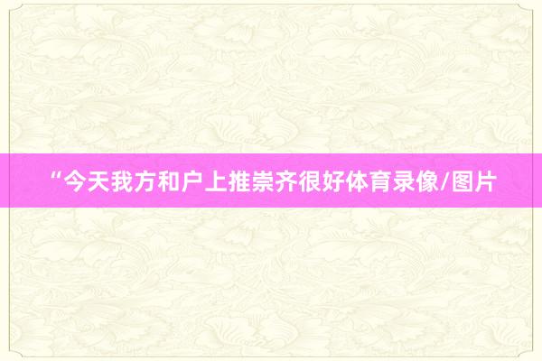 “今天我方和户上推崇齐很好体育录像/图片